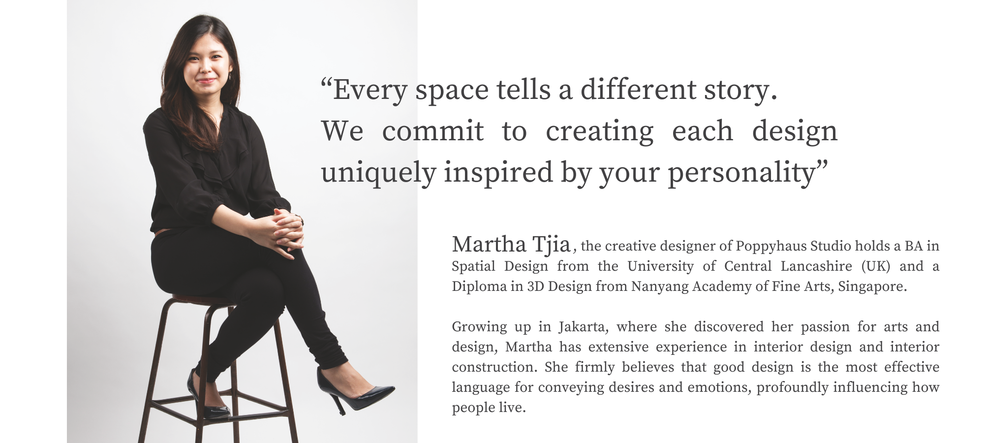 Martha Tjia, the creative designer of Poppyhaus Studio, holds a BA in Spatial Design from the University of Central Lancashire (UK) and a Diploma in 3D Design from Nanyang Academy of Fine Arts, Singapore. Growing up in Jakarta, where she discovered her passion for arts and design, Martha has extensive experience in interior design and interior construction. She firmly believes that good design is the most effective language for conveying desires and emotions, profoundly influencing how people live.